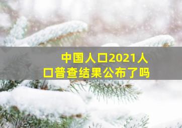 中国人口2021人口普查结果公布了吗