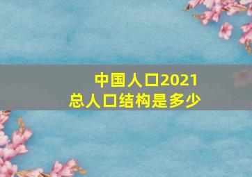 中国人口2021总人口结构是多少