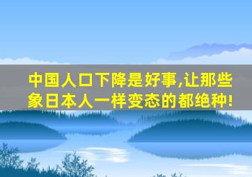 中国人口下降是好事,让那些象日本人一样变态的都绝种!