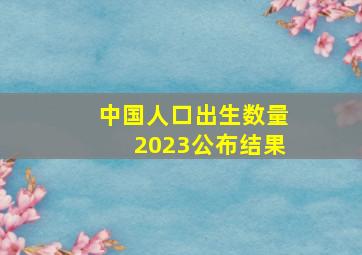 中国人口出生数量2023公布结果