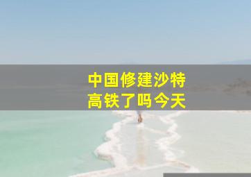 中国修建沙特高铁了吗今天