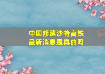 中国修建沙特高铁最新消息是真的吗