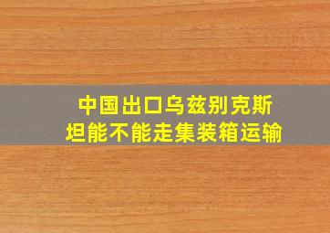 中国出口乌兹别克斯坦能不能走集装箱运输