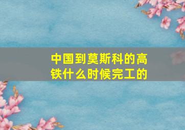 中国到莫斯科的高铁什么时候完工的