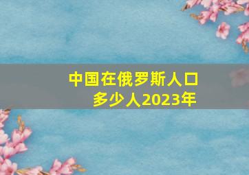 中国在俄罗斯人口多少人2023年