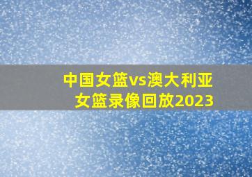 中国女篮vs澳大利亚女篮录像回放2023