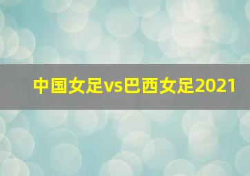 中国女足vs巴西女足2021