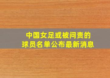 中国女足或被问责的球员名单公布最新消息