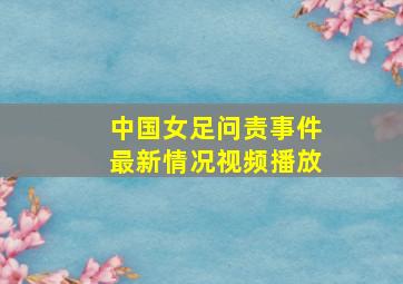 中国女足问责事件最新情况视频播放