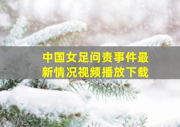 中国女足问责事件最新情况视频播放下载