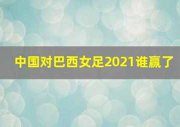 中国对巴西女足2021谁赢了