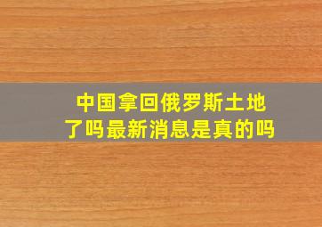 中国拿回俄罗斯土地了吗最新消息是真的吗