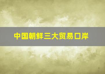 中国朝鲜三大贸易口岸