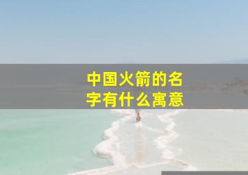 中国火箭的名字有什么寓意