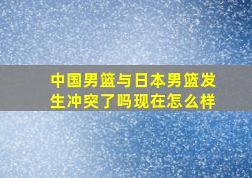 中国男篮与日本男篮发生冲突了吗现在怎么样