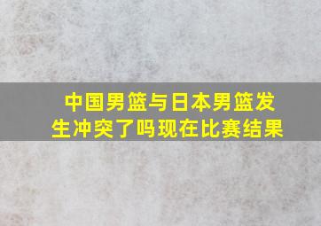 中国男篮与日本男篮发生冲突了吗现在比赛结果