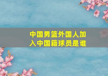 中国男篮外国人加入中国籍球员是谁