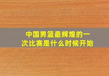 中国男篮最辉煌的一次比赛是什么时候开始