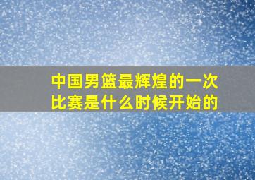 中国男篮最辉煌的一次比赛是什么时候开始的