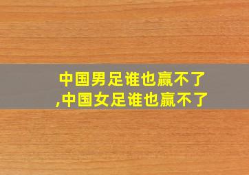 中国男足谁也赢不了,中国女足谁也赢不了