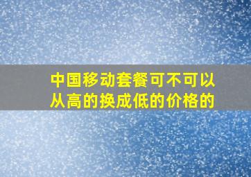 中国移动套餐可不可以从高的换成低的价格的