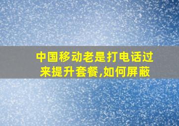 中国移动老是打电话过来提升套餐,如何屏蔽