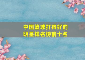 中国篮球打得好的明星排名榜前十名