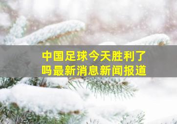 中国足球今天胜利了吗最新消息新闻报道