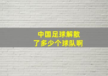 中国足球解散了多少个球队啊