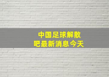 中国足球解散吧最新消息今天