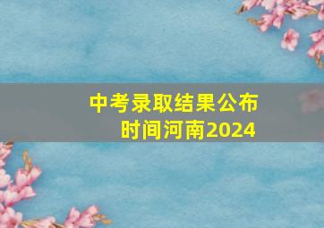 中考录取结果公布时间河南2024