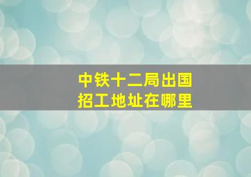 中铁十二局出国招工地址在哪里