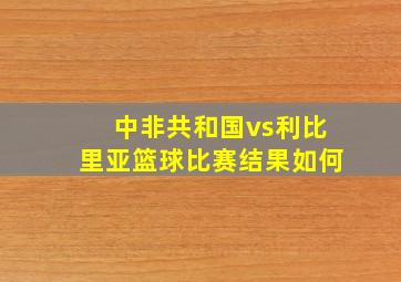 中非共和国vs利比里亚篮球比赛结果如何