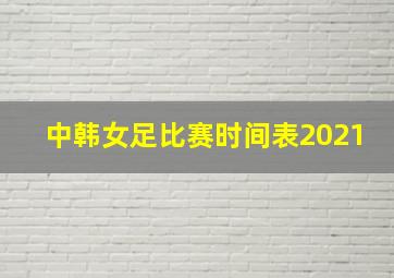 中韩女足比赛时间表2021