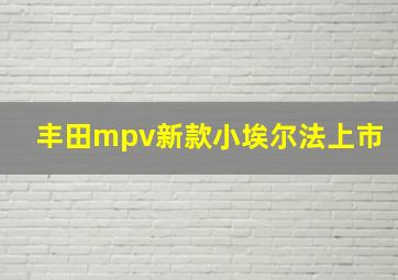 丰田mpv新款小埃尔法上市