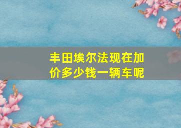 丰田埃尔法现在加价多少钱一辆车呢