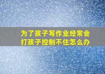 为了孩子写作业经常会打孩子控制不住怎么办