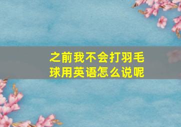 之前我不会打羽毛球用英语怎么说呢