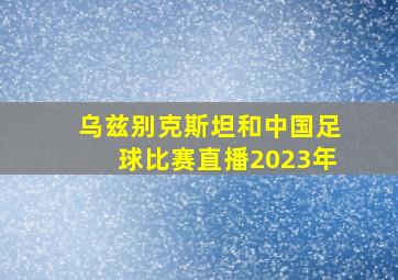 乌兹别克斯坦和中国足球比赛直播2023年