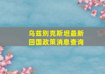 乌兹别克斯坦最新回国政策消息查询