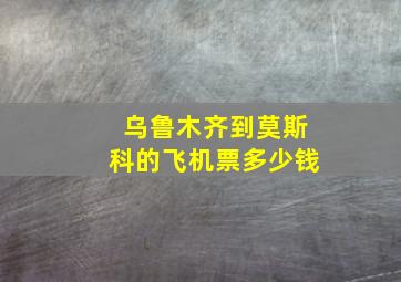 乌鲁木齐到莫斯科的飞机票多少钱