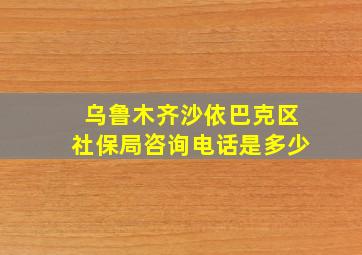 乌鲁木齐沙依巴克区社保局咨询电话是多少