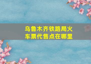 乌鲁木齐铁路局火车票代售点在哪里