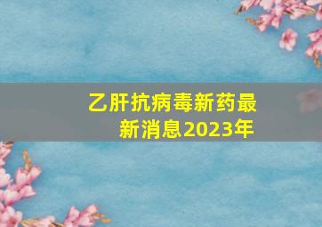 乙肝抗病毒新药最新消息2023年