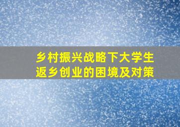 乡村振兴战略下大学生返乡创业的困境及对策