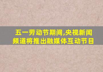 五一劳动节期间,央视新闻频道将推出融媒体互动节目