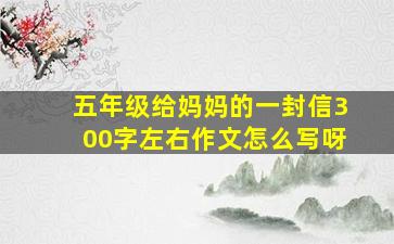 五年级给妈妈的一封信300字左右作文怎么写呀