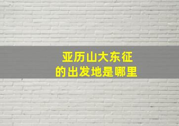 亚历山大东征的出发地是哪里