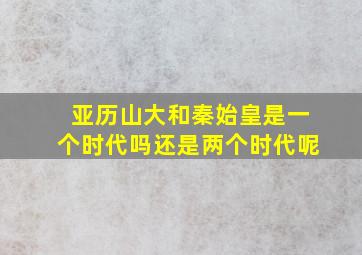 亚历山大和秦始皇是一个时代吗还是两个时代呢