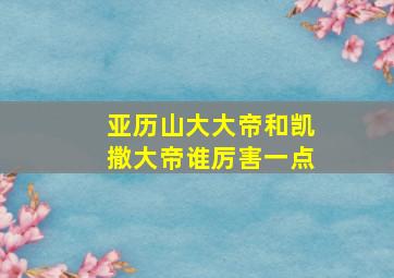 亚历山大大帝和凯撒大帝谁厉害一点